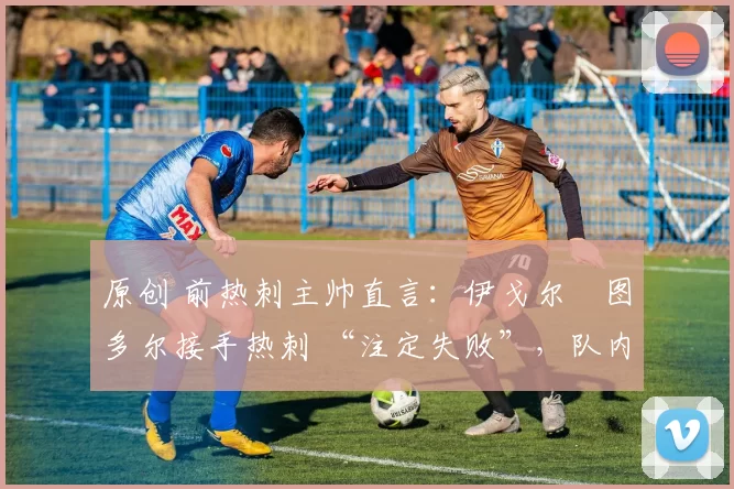 原创 前热刺主帅直言:伊戈尔・图多尔接手热刺 “注定失败”,队内氛围 “ toxic 至极”