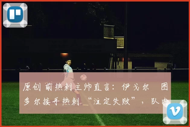 原创 前热刺主帅直言:伊戈尔・图多尔接手热刺 “注定失败”,队内氛围 “ toxic 至极”