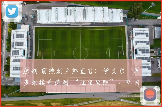 原创 前热刺主帅直言:伊戈尔・图多尔接手热刺 “注定失败”,队内氛围 “ toxic 至极”