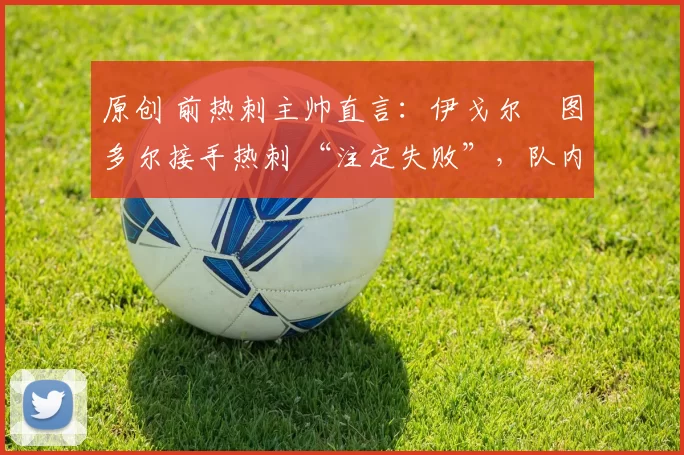 原创 前热刺主帅直言：伊戈尔・图多尔接手热刺 “注定失败”，队内氛围 “ toxic 至极”