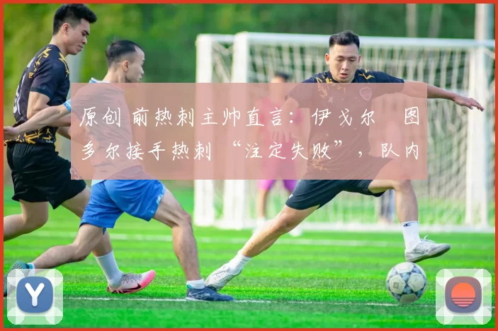 原创 前热刺主帅直言:伊戈尔・图多尔接手热刺 “注定失败”,队内氛围 “ toxic 至极”