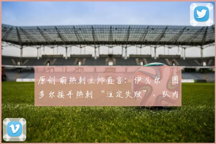 原创 前热刺主帅直言：伊戈尔・图多尔接手热刺 “注定失败”，队内氛围 “ toxic 至极”