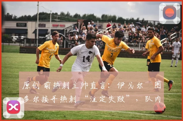 原创 前热刺主帅直言:伊戈尔・图多尔接手热刺 “注定失败”,队内氛围 “ toxic 至极”