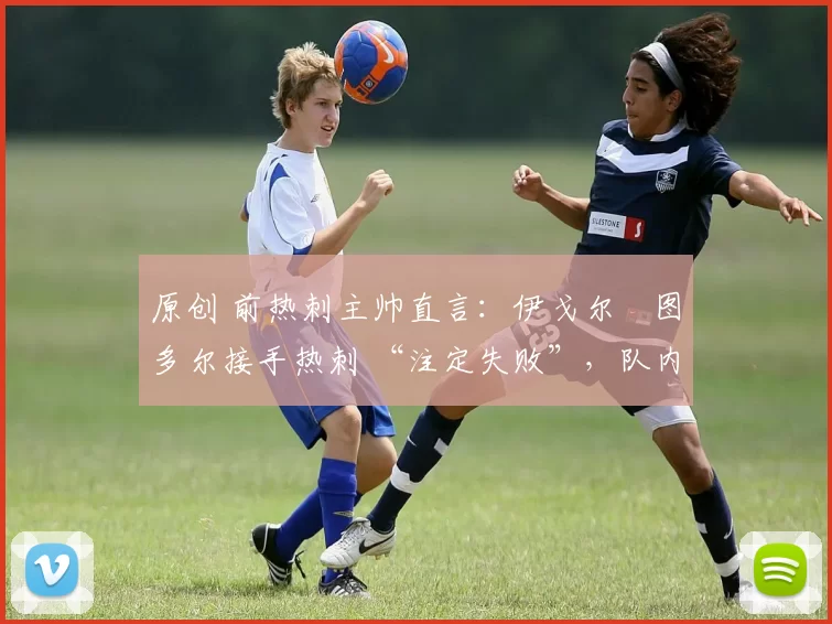 原创 前热刺主帅直言：伊戈尔・图多尔接手热刺 “注定失败”，队内氛围 “ toxic 至极”