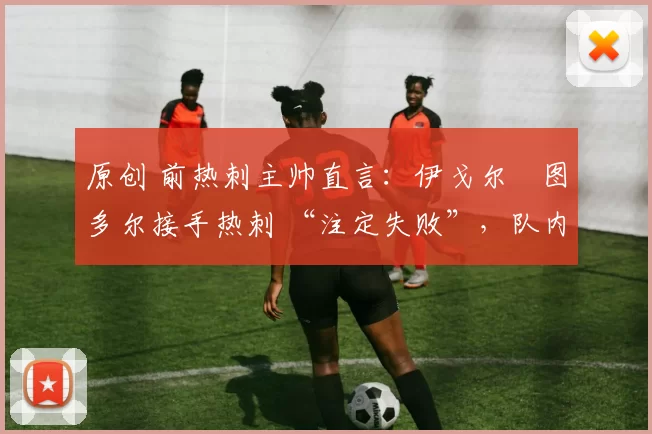 原创 前热刺主帅直言：伊戈尔・图多尔接手热刺 “注定失败”，队内氛围 “ toxic 至极”