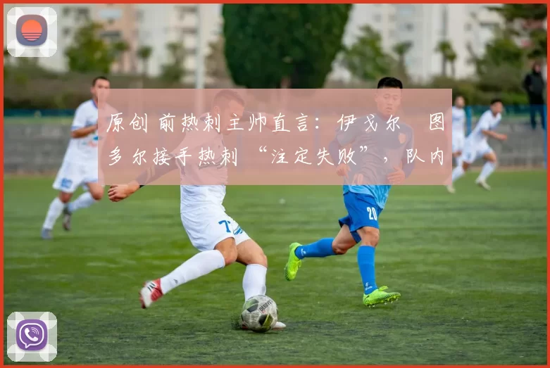 原创 前热刺主帅直言:伊戈尔・图多尔接手热刺 “注定失败”,队内氛围 “ toxic 至极”