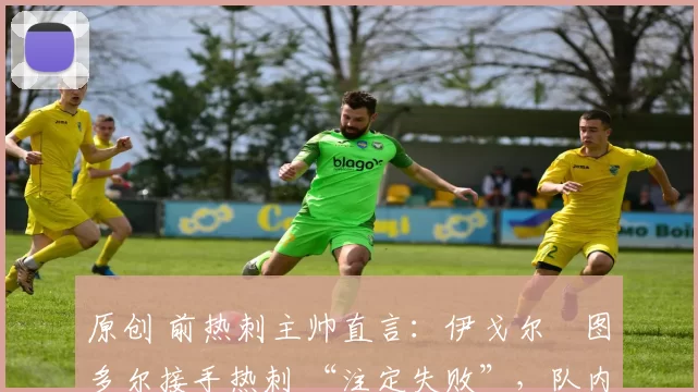 原创 前热刺主帅直言:伊戈尔・图多尔接手热刺 “注定失败”,队内氛围 “ toxic 至极”