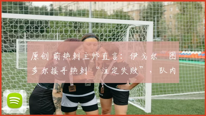 原创 前热刺主帅直言:伊戈尔・图多尔接手热刺 “注定失败”,队内氛围 “ toxic 至极”