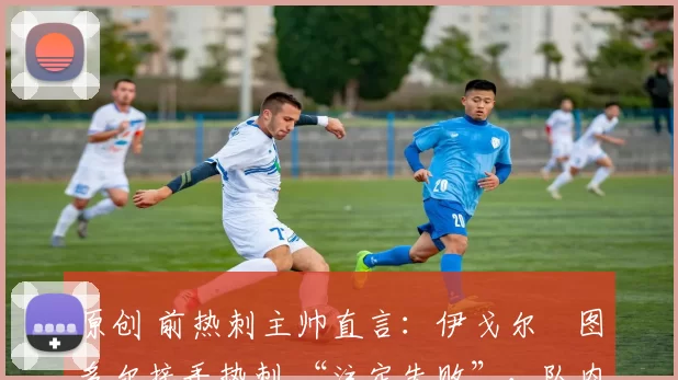 原创 前热刺主帅直言:伊戈尔・图多尔接手热刺 “注定失败”,队内氛围 “ toxic 至极”