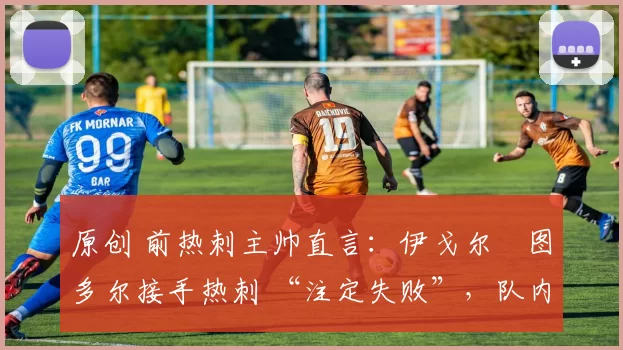 原创 前热刺主帅直言：伊戈尔・图多尔接手热刺 “注定失败”，队内氛围 “ toxic 至极”