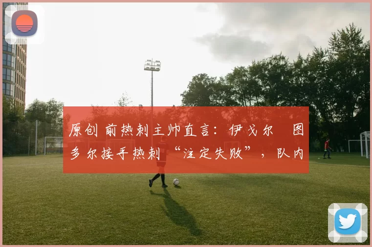 原创 前热刺主帅直言:伊戈尔・图多尔接手热刺 “注定失败”,队内氛围 “ toxic 至极”