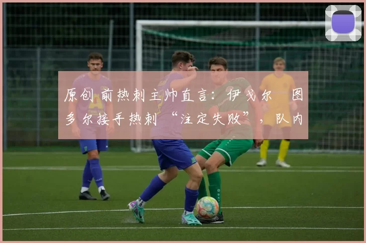 原创 前热刺主帅直言:伊戈尔・图多尔接手热刺 “注定失败”,队内氛围 “ toxic 至极”