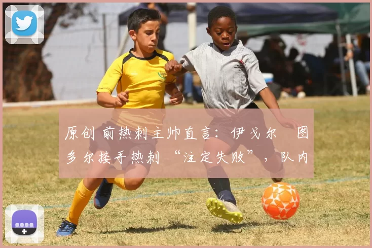 原创 前热刺主帅直言:伊戈尔・图多尔接手热刺 “注定失败”,队内氛围 “ toxic 至极”