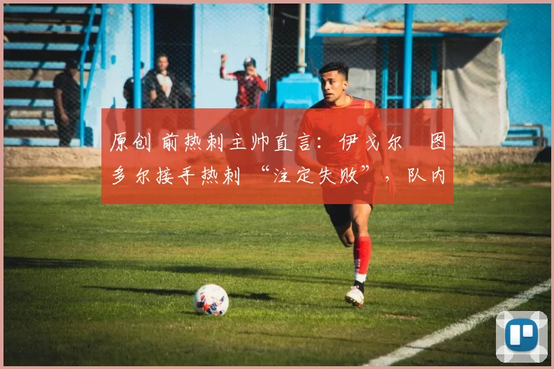 原创 前热刺主帅直言:伊戈尔・图多尔接手热刺 “注定失败”,队内氛围 “ toxic 至极”