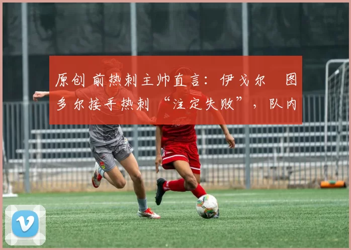 原创 前热刺主帅直言:伊戈尔・图多尔接手热刺 “注定失败”,队内氛围 “ toxic 至极”
