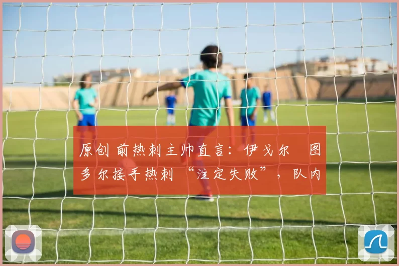 原创 前热刺主帅直言:伊戈尔・图多尔接手热刺 “注定失败”,队内氛围 “ toxic 至极”