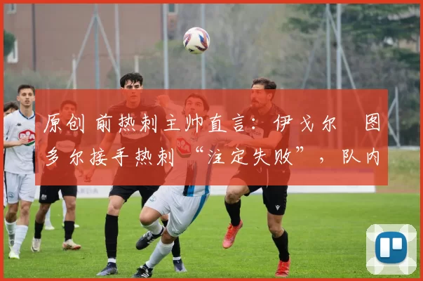 原创 前热刺主帅直言:伊戈尔・图多尔接手热刺 “注定失败”,队内氛围 “ toxic 至极”