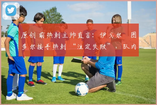 原创 前热刺主帅直言:伊戈尔・图多尔接手热刺 “注定失败”,队内氛围 “ toxic 至极”