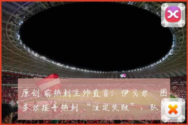 原创 前热刺主帅直言:伊戈尔・图多尔接手热刺 “注定失败”,队内氛围 “ toxic 至极”