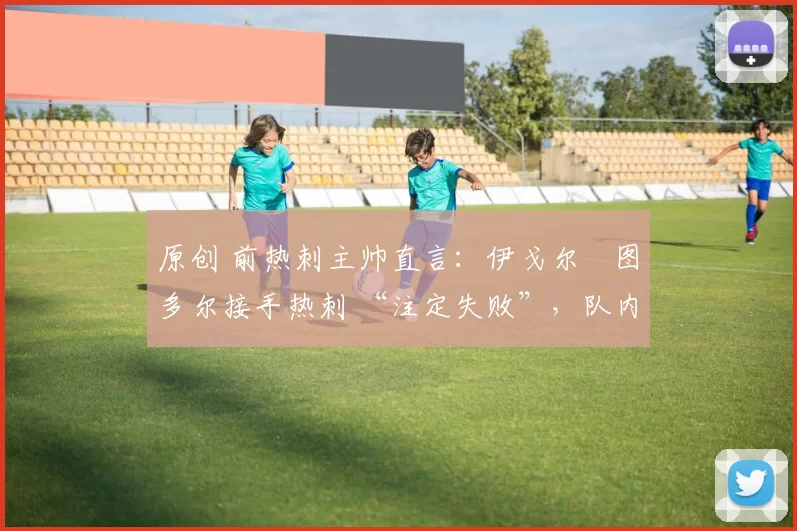 原创 前热刺主帅直言:伊戈尔・图多尔接手热刺 “注定失败”,队内氛围 “ toxic 至极”