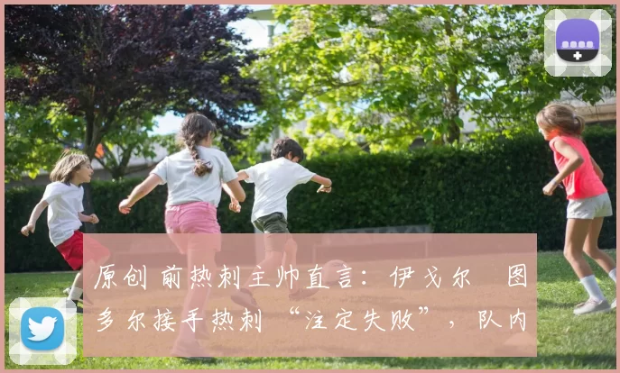 原创 前热刺主帅直言：伊戈尔・图多尔接手热刺 “注定失败”，队内氛围 “ toxic 至极”