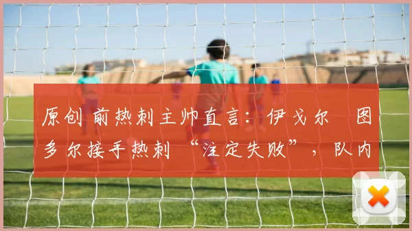 原创 前热刺主帅直言:伊戈尔・图多尔接手热刺 “注定失败”,队内氛围 “ toxic 至极”