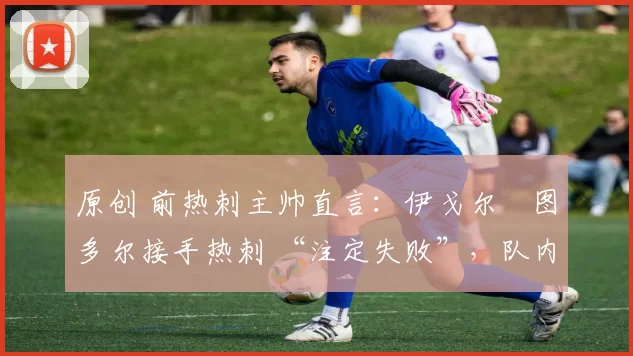 原创 前热刺主帅直言:伊戈尔・图多尔接手热刺 “注定失败”,队内氛围 “ toxic 至极”