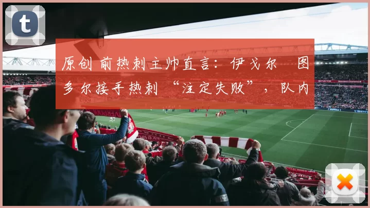 原创 前热刺主帅直言:伊戈尔・图多尔接手热刺 “注定失败”,队内氛围 “ toxic 至极”