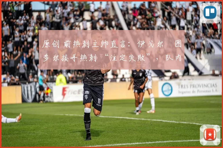 原创 前热刺主帅直言:伊戈尔・图多尔接手热刺 “注定失败”,队内氛围 “ toxic 至极”