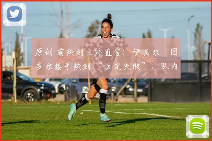 原创 前热刺主帅直言:伊戈尔・图多尔接手热刺 “注定失败”,队内氛围 “ toxic 至极”