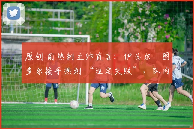 原创 前热刺主帅直言:伊戈尔・图多尔接手热刺 “注定失败”,队内氛围 “ toxic 至极”