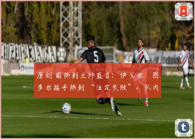 原创 前热刺主帅直言:伊戈尔・图多尔接手热刺 “注定失败”,队内氛围 “ toxic 至极”