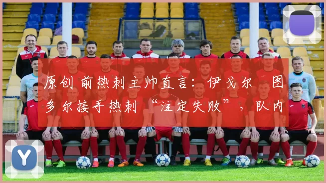 原创 前热刺主帅直言:伊戈尔・图多尔接手热刺 “注定失败”,队内氛围 “ toxic 至极”