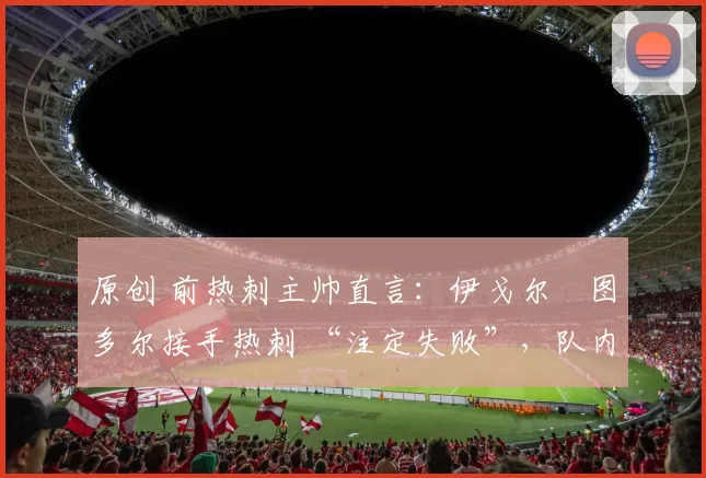 原创 前热刺主帅直言:伊戈尔・图多尔接手热刺 “注定失败”,队内氛围 “ toxic 至极”