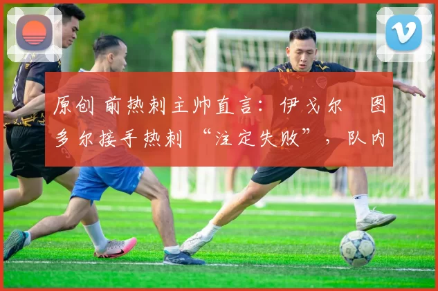 原创 前热刺主帅直言:伊戈尔・图多尔接手热刺 “注定失败”,队内氛围 “ toxic 至极”