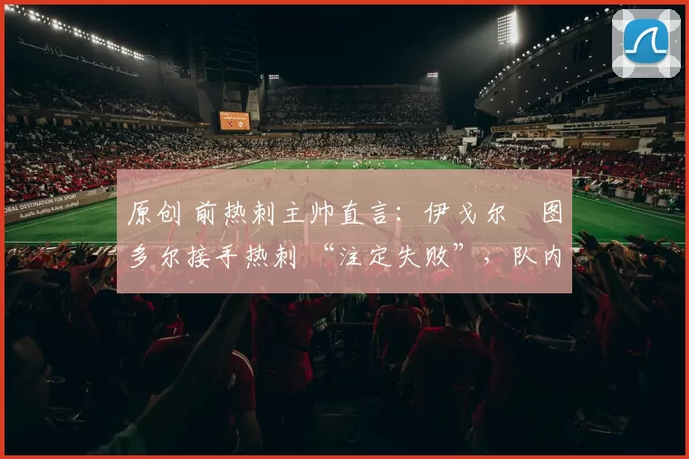 原创 前热刺主帅直言:伊戈尔・图多尔接手热刺 “注定失败”,队内氛围 “ toxic 至极”