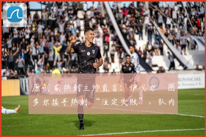 原创 前热刺主帅直言:伊戈尔・图多尔接手热刺 “注定失败”,队内氛围 “ toxic 至极”