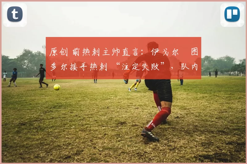 原创 前热刺主帅直言:伊戈尔・图多尔接手热刺 “注定失败”,队内氛围 “ toxic 至极”