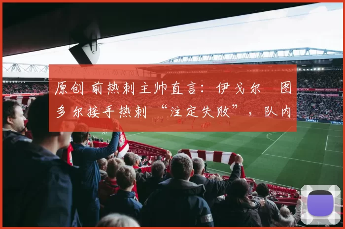 原创 前热刺主帅直言:伊戈尔・图多尔接手热刺 “注定失败”,队内氛围 “ toxic 至极”