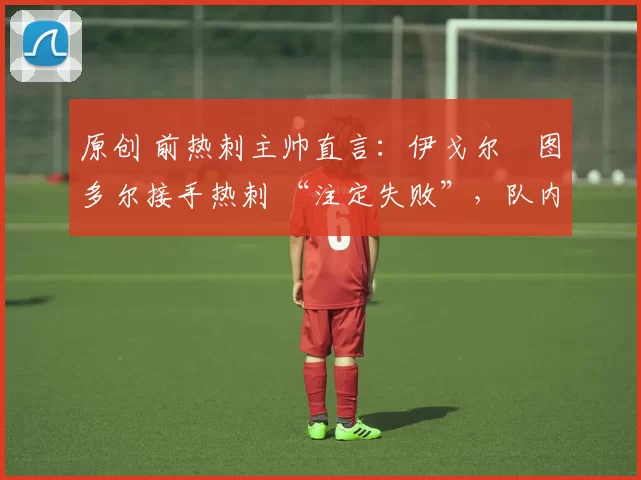 原创 前热刺主帅直言：伊戈尔・图多尔接手热刺 “注定失败”，队内氛围 “ toxic 至极”