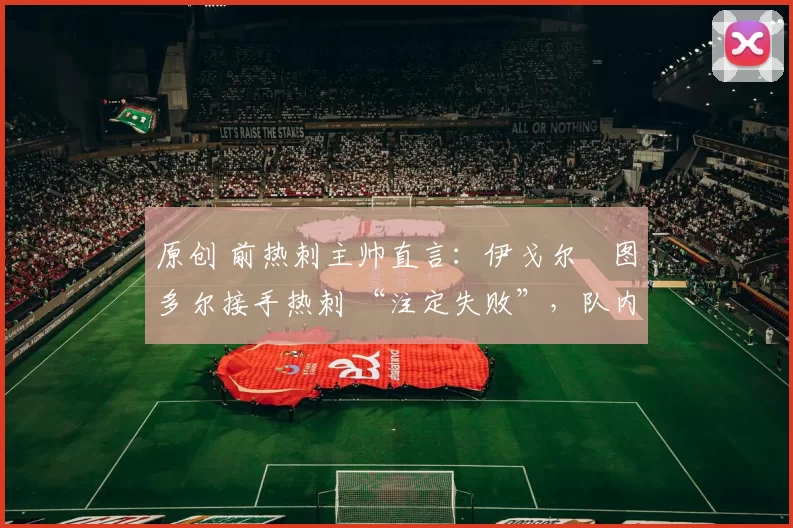 原创 前热刺主帅直言：伊戈尔・图多尔接手热刺 “注定失败”，队内氛围 “ toxic 至极”