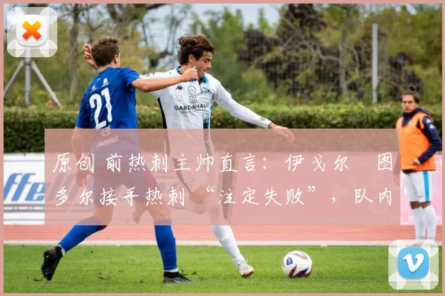 原创 前热刺主帅直言:伊戈尔・图多尔接手热刺 “注定失败”,队内氛围 “ toxic 至极”