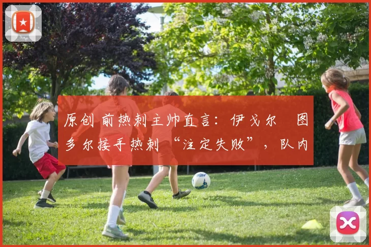 原创 前热刺主帅直言:伊戈尔・图多尔接手热刺 “注定失败”,队内氛围 “ toxic 至极”