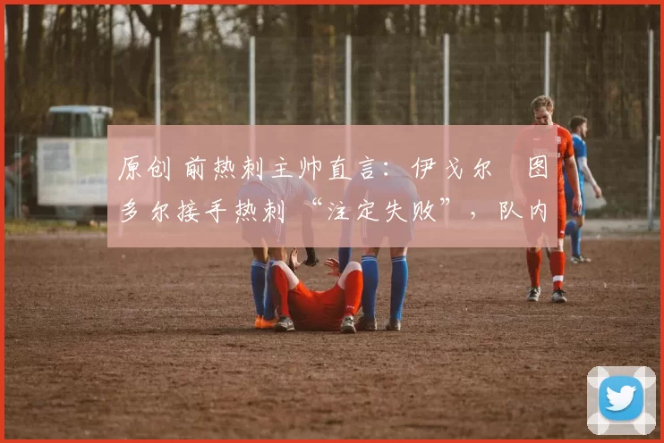 原创 前热刺主帅直言:伊戈尔・图多尔接手热刺 “注定失败”,队内氛围 “ toxic 至极”