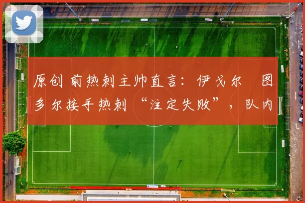 原创 前热刺主帅直言:伊戈尔・图多尔接手热刺 “注定失败”,队内氛围 “ toxic 至极”