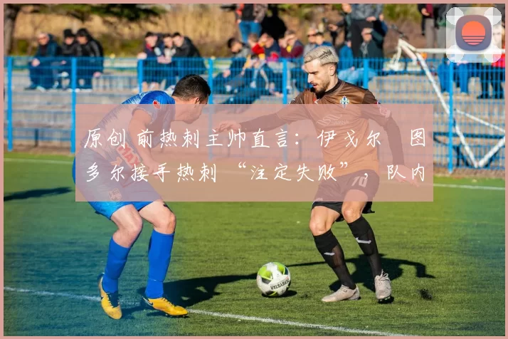 原创 前热刺主帅直言:伊戈尔・图多尔接手热刺 “注定失败”,队内氛围 “ toxic 至极”