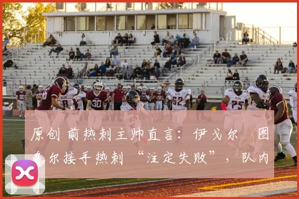 原创 前热刺主帅直言:伊戈尔・图多尔接手热刺 “注定失败”,队内氛围 “ toxic 至极”