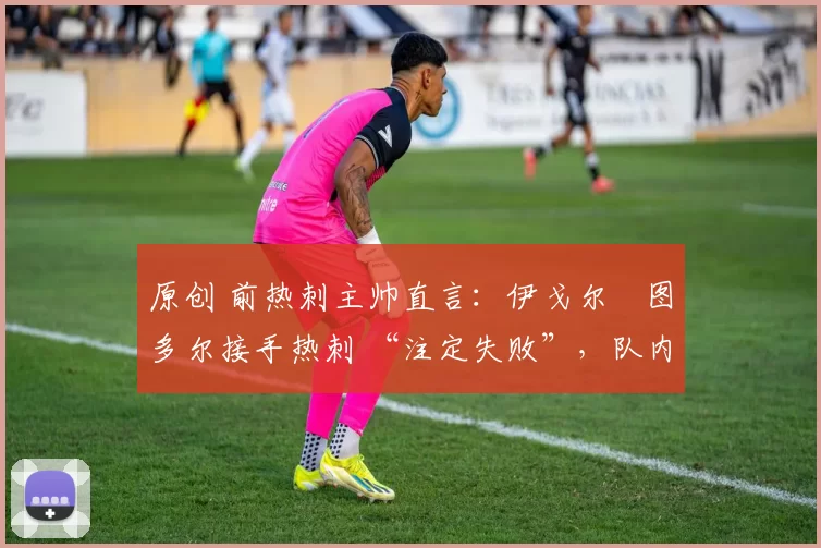原创 前热刺主帅直言:伊戈尔・图多尔接手热刺 “注定失败”,队内氛围 “ toxic 至极”