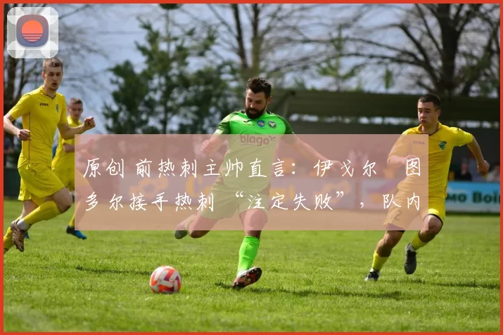 原创 前热刺主帅直言：伊戈尔・图多尔接手热刺 “注定失败”，队内氛围 “ toxic 至极”
