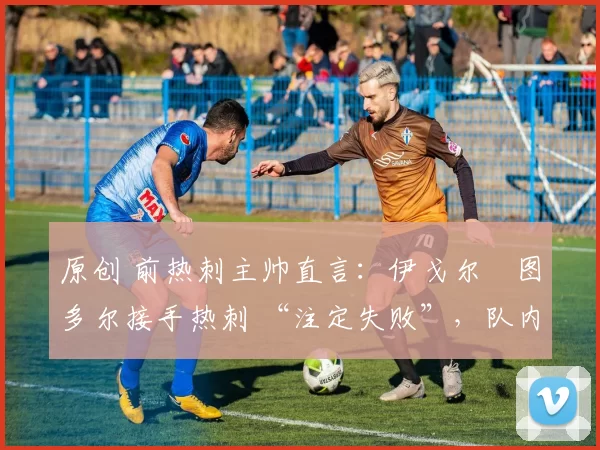 原创 前热刺主帅直言:伊戈尔・图多尔接手热刺 “注定失败”,队内氛围 “ toxic 至极”